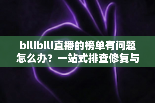 bilibili直播的榜单有问题怎么办？一站式排查修复与官方反馈全攻略