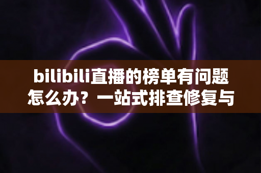 bilibili直播的榜单有问题怎么办？一站式排查修复与官方反馈全攻略