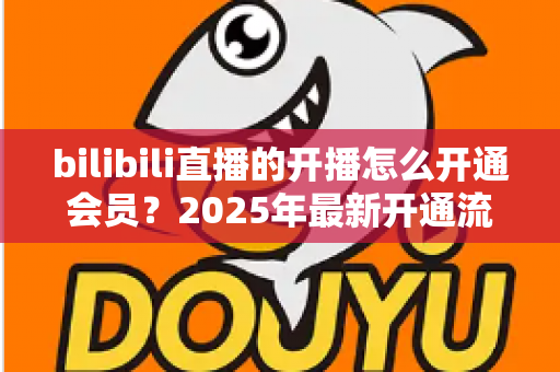 bilibili直播的开播怎么开通会员?2025年最新开通流程与会员权益全解析 bilibili直播的开播怎么开通会员?2025年最新开通流程与会员权益全解析