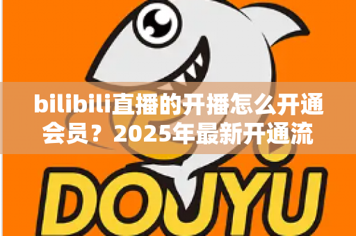 bilibili直播的开播怎么开通会员?2025年最新开通流程与会员权益全解析 bilibili直播的开播怎么开通会员?2025年最新开通流程与会员权益全解析