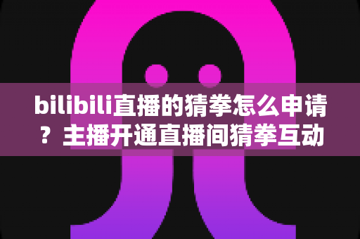 bilibili直播的猜拳怎么申请?主播开通直播间猜拳互动玩法的完整申请指南 bilibili直播的猜拳怎么申请?主播开通直播间猜拳互动玩法的完整申请指南
