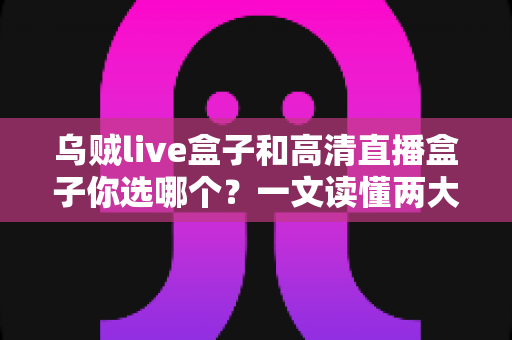 乌贼live盒子和高清直播盒子你选哪个？一文读懂两大直播神器的核心差异与选购建议