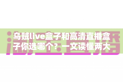 乌贼live盒子和高清直播盒子你选哪个？一文读懂两大直播神器的核心差异与选购建议