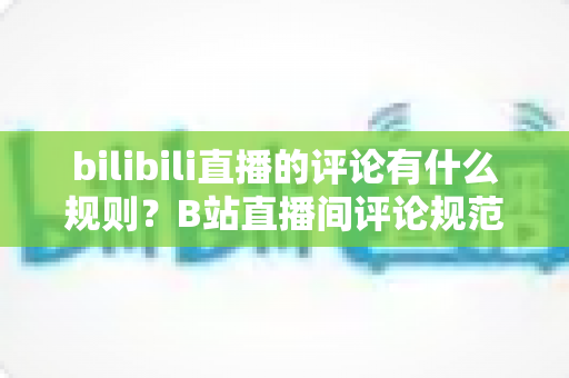bilibili直播的评论有什么规则？B站直播间评论规范全解析与避坑指南