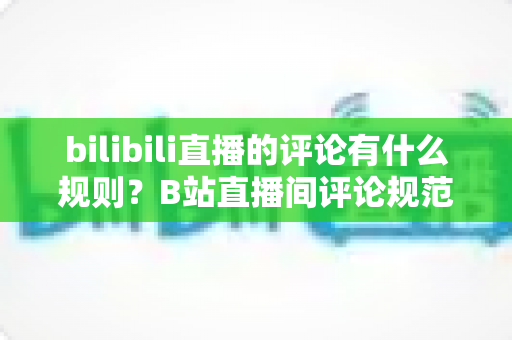bilibili直播的评论有什么规则？B站直播间评论规范全解析与避坑指南