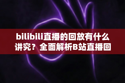 bilibili直播的回放有什么讲究?全面解析B站直播回放的设置、管理与运营价值 bilibili直播的回放有什么讲究?全面解析B站直播回放的设置、管理与运营价值