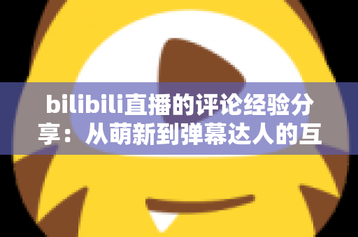 bilibili直播的评论经验分享：从萌新到弹幕达人的互动进阶指南