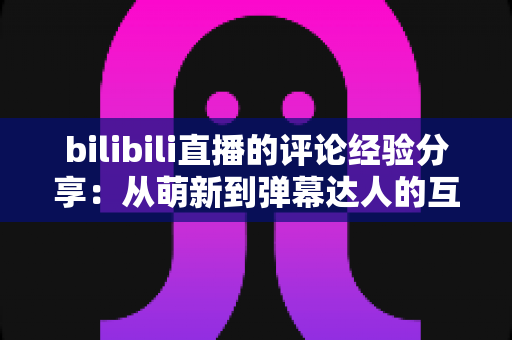 bilibili直播的评论经验分享：从萌新到弹幕达人的互动进阶指南