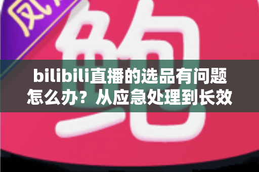 bilibili直播的选品有问题怎么办?从应急处理到长效优化的完整指南 bilibili直播的选品有问题怎么办?从应急处理到长效优化的完整指南