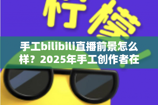 手工bilibili直播前景怎么样?2025年手工创作者在B站直播的机遇、挑战与变现前景深度解析 手工bilibili直播前景怎么样?2025年手工创作者在B站直播的机遇、挑战与变现前景深度解析