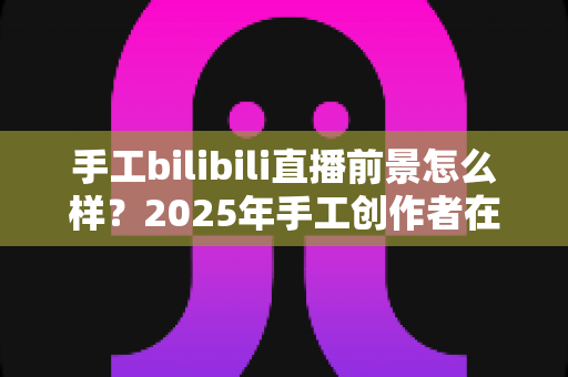 手工bilibili直播前景怎么样?2025年手工创作者在B站直播的机遇、挑战与变现前景深度解析 手工bilibili直播前景怎么样?2025年手工创作者在B站直播的机遇、挑战与变现前景深度解析