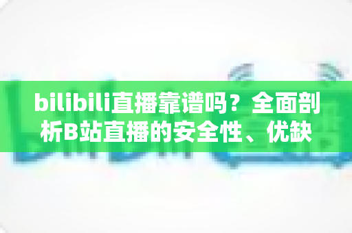 bilibili直播靠谱吗?全面剖析B站直播的安全性、优缺点与实用避坑指南 bilibili直播靠谱吗?全面剖析B站直播的安全性、优缺点与实用避坑指南