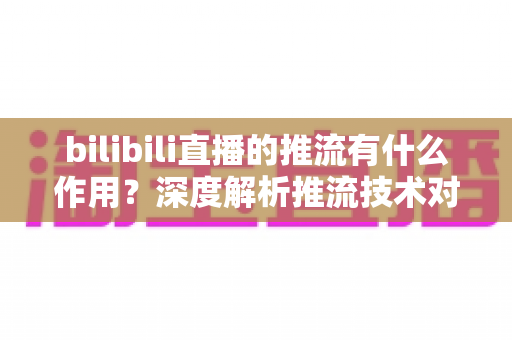 bilibili直播的推流有什么作用？深度解析推流技术对直播质量与体验的全面价值