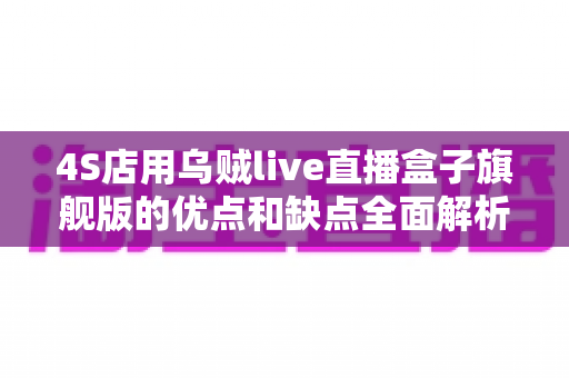 4S店用乌贼live直播盒子旗舰版的优点和缺点全面解析：汽车经销商直播获客利弊指南