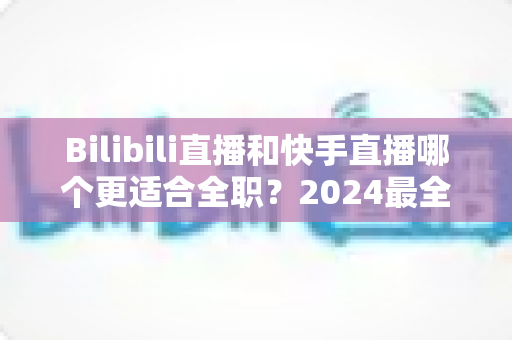 Bilibili直播和快手直播哪个更适合全职？2024最全对比分析与新手避坑指南