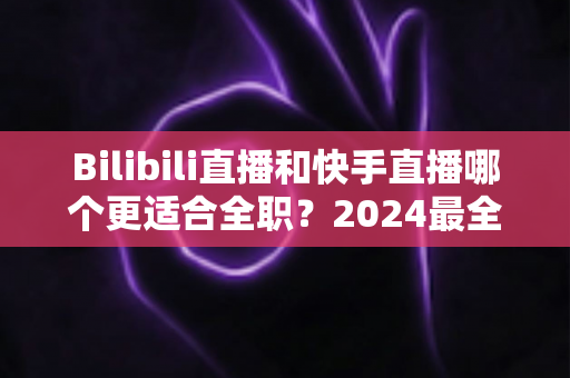 Bilibili直播和快手直播哪个更适合全职？2024最全对比分析与新手避坑指南