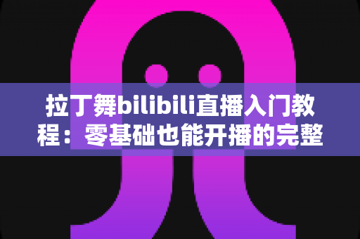 拉丁舞bilibili直播入门教程:零基础也能开播的完整指南 拉丁舞bilibili直播入门教程:零基础也能开播的完整指南