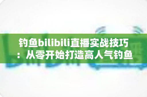钓鱼bilibili直播实战技巧:从零开始打造高人气钓鱼直播间的完整指南 钓鱼bilibili直播实战技巧:从零开始打造高人气钓鱼直播间的完整指南