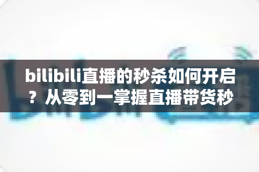 bilibili直播的秒杀如何开启?从零到一掌握直播带货秒杀玩法全攻略 bilibili直播的秒杀如何开启?从零到一掌握直播带货秒杀玩法全攻略