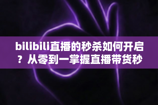 bilibili直播的秒杀如何开启?从零到一掌握直播带货秒杀玩法全攻略 bilibili直播的秒杀如何开启?从零到一掌握直播带货秒杀玩法全攻略