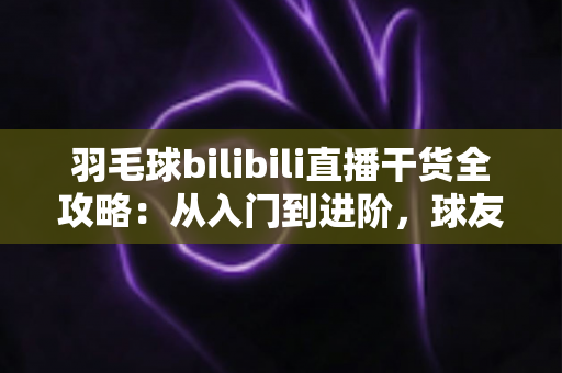 羽毛球bilibili直播干货全攻略:从入门到进阶,球友必备的高效学习与涨粉指南 羽毛球bilibili直播干货全攻略:从入门到进阶,球友必备的高效学习与涨粉指南