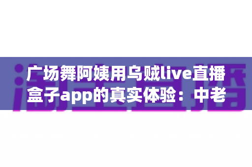 广场舞阿姨用乌贼live直播盒子app的真实体验:中老年直播新潮流全面测评与使用指南 广场舞阿姨用乌贼live直播盒子app的真实体验:中老年直播新潮流全面测评与使用指南