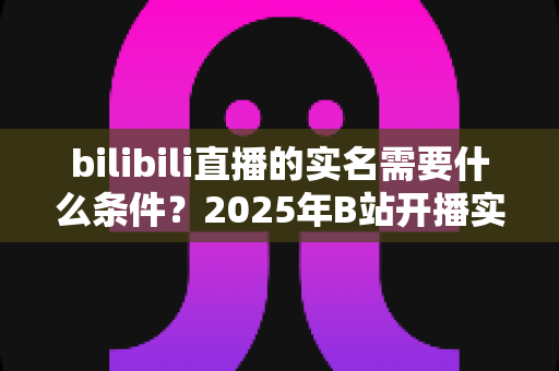 bilibili直播的实名需要什么条件?2025年B站开播实名认证全攻略与常见问题详解 bilibili直播的实名需要什么条件?2025年B站开播实名认证全攻略与常见问题详解