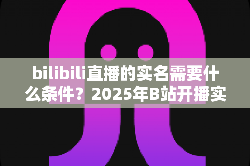 bilibili直播的实名需要什么条件?2025年B站开播实名认证全攻略与常见问题详解 bilibili直播的实名需要什么条件?2025年B站开播实名认证全攻略与常见问题详解