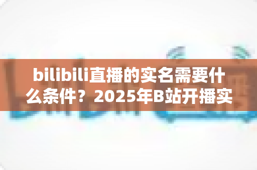 bilibili直播的实名需要什么条件?2025年B站开播实名认证全攻略与常见问题详解 bilibili直播的实名需要什么条件?2025年B站开播实名认证全攻略与常见问题详解