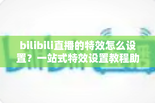 bilibili直播的特效怎么设置?一站式特效设置教程助你打造高人气直播间 bilibili直播的特效怎么设置?一站式特效设置教程助你打造高人气直播间