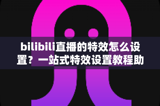bilibili直播的特效怎么设置?一站式特效设置教程助你打造高人气直播间 bilibili直播的特效怎么设置?一站式特效设置教程助你打造高人气直播间