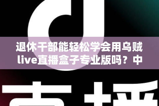 退休干部能轻松学会用乌贼live直播盒子专业版吗?中老年新手入门指南与实操经验分享 退休干部能轻松学会用乌贼live直播盒子专业版吗?中老年新手入门指南与实操经验分享