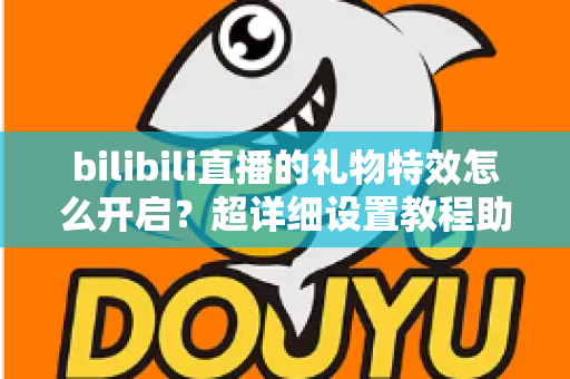 bilibili直播的礼物特效怎么开启?超详细设置教程助你玩转直播间特效 bilibili直播的礼物特效怎么开启?超详细设置教程助你玩转直播间特效