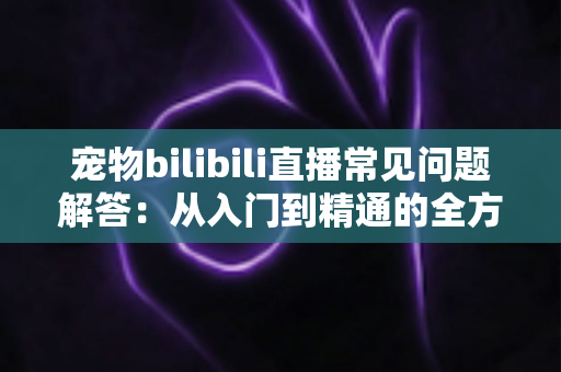 宠物bilibili直播常见问题解答：从入门到精通的全方位指南，助你打造人气宠物直播间