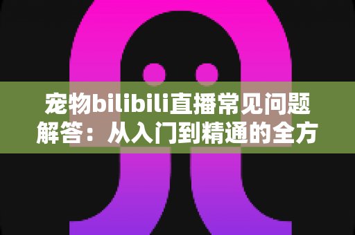 宠物bilibili直播常见问题解答：从入门到精通的全方位指南，助你打造人气宠物直播间