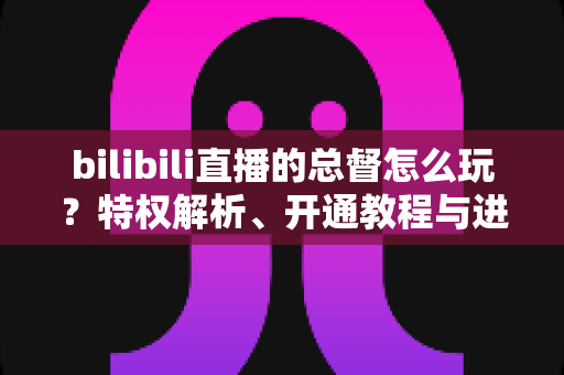 bilibili直播的总督怎么玩?特权解析、开通教程与进阶玩法全攻略 bilibili直播的总督怎么玩?特权解析、开通教程与进阶玩法全攻略