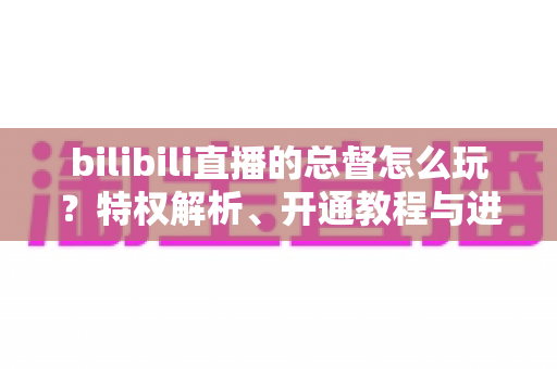 bilibili直播的总督怎么玩?特权解析、开通教程与进阶玩法全攻略 bilibili直播的总督怎么玩?特权解析、开通教程与进阶玩法全攻略