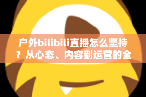 户外bilibili直播怎么坚持？从心态、内容到运营的全方位实战指南