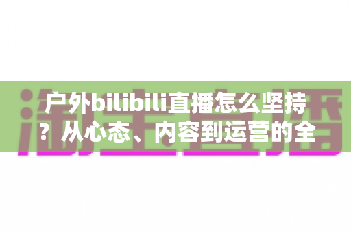 户外bilibili直播怎么坚持？从心态、内容到运营的全方位实战指南