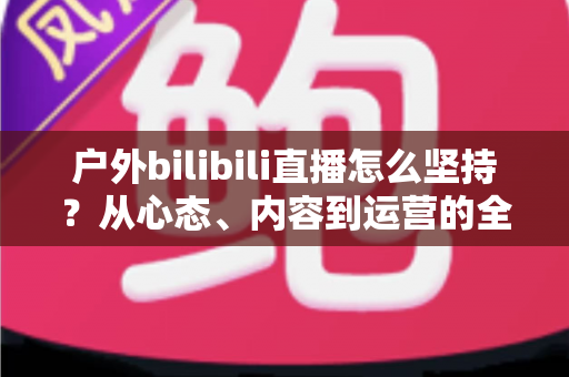 户外bilibili直播怎么坚持？从心态、内容到运营的全方位实战指南