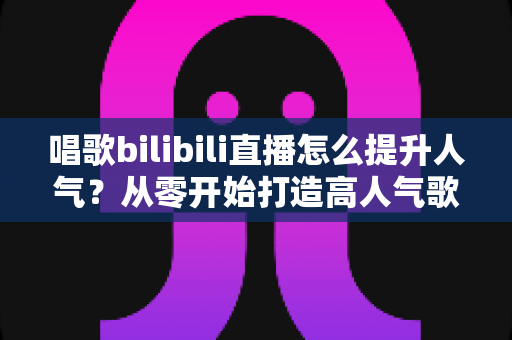 唱歌bilibili直播怎么提升人气？从零开始打造高人气歌唱直播间全攻略