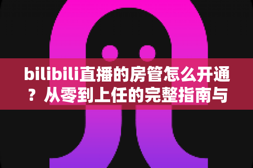 bilibili直播的房管怎么开通?从零到上任的完整指南与实用技巧 bilibili直播的房管怎么开通?从零到上任的完整指南与实用技巧