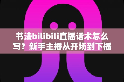 书法bilibili直播话术怎么写？新手主播从开场到下播的完整话术攻略