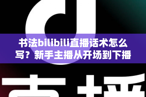 书法bilibili直播话术怎么写？新手主播从开场到下播的完整话术攻略