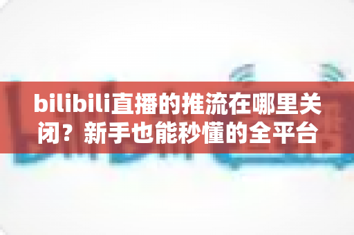 bilibili直播的推流在哪里关闭?新手也能秒懂的全平台停止推流操作指南 bilibili直播的推流在哪里关闭?新手也能秒懂的全平台停止推流操作指南