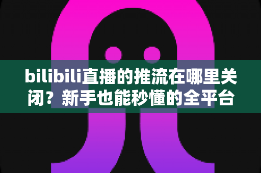 bilibili直播的推流在哪里关闭?新手也能秒懂的全平台停止推流操作指南 bilibili直播的推流在哪里关闭?新手也能秒懂的全平台停止推流操作指南