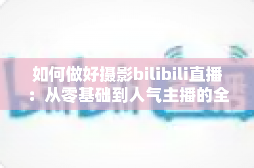 如何做好摄影bilibili直播:从零基础到人气主播的全方位实战指南 如何做好摄影bilibili直播:从零基础到人气主播的全方位实战指南