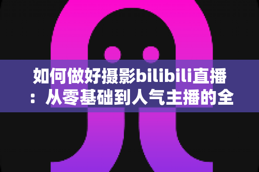 如何做好摄影bilibili直播:从零基础到人气主播的全方位实战指南 如何做好摄影bilibili直播:从零基础到人气主播的全方位实战指南