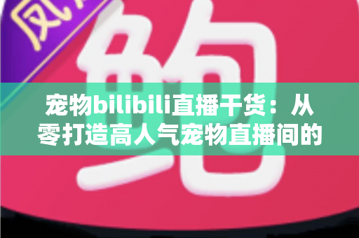 宠物bilibili直播干货：从零打造高人气宠物直播间的实战指南