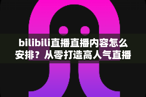 bilibili直播直播内容怎么安排?从零打造高人气直播间的完整内容规划指南 bilibili直播直播内容怎么安排?从零打造高人气直播间的完整内容规划指南